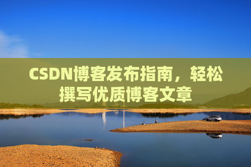 CSDN博客发布指南,轻松撰写优质博客文章 CSDN博客发布指南,轻松撰写优质博客文章